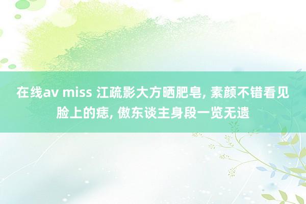 在线av miss 江疏影大方晒肥皂， 素颜不错看见脸上的痣， 傲东谈主身段一览无遗