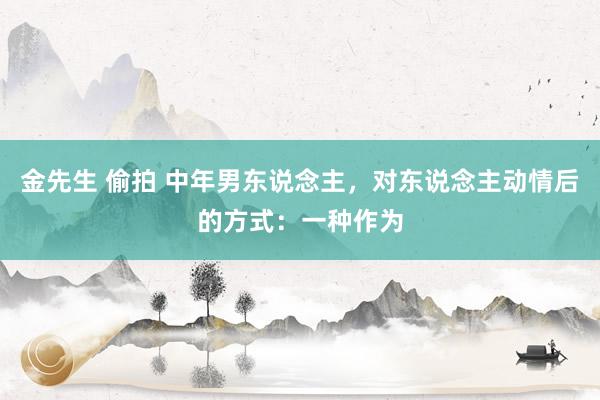 金先生 偷拍 中年男东说念主，对东说念主动情后的方式：一种作为