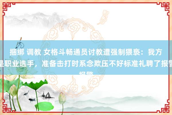 捆绑 调教 女格斗畅通员讨教遭强制猥亵：我方是职业选手，准备击打时系念欺压不好标准礼聘了报警