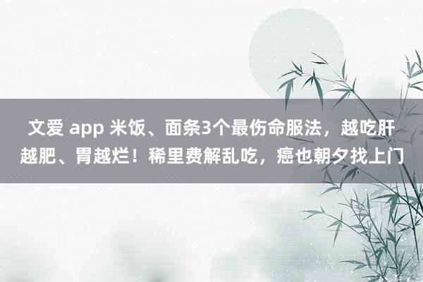 文爱 app 米饭、面条3个最伤命服法，越吃肝越肥、胃越烂！稀里费解乱吃，癌也朝夕找上门