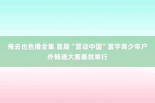 俺去也色播全集 首届“营动中国”寰宇青少年户外畅通大赛奏效举行