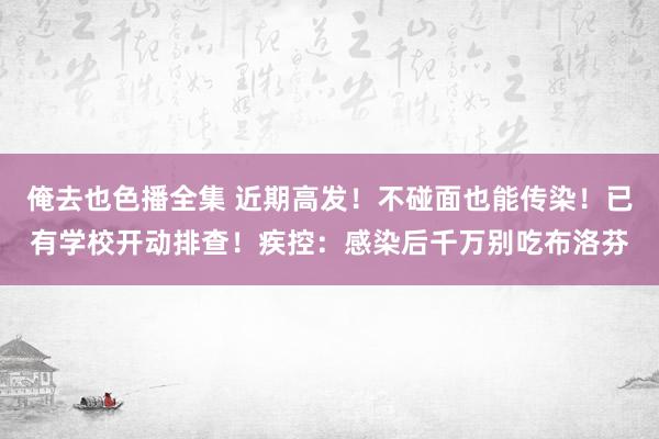 俺去也色播全集 近期高发！不碰面也能传染！已有学校开动排查！疾控：感染后千万别吃布洛芬