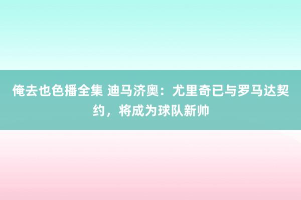 俺去也色播全集 迪马济奥：尤里奇已与罗马达契约，将成为球队新帅