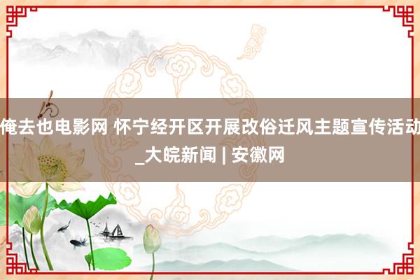 俺去也电影网 怀宁经开区开展改俗迁风主题宣传活动_大皖新闻 | 安徽网