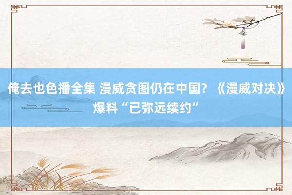 俺去也色播全集 漫威贪图仍在中国？《漫威对决》爆料“已弥远续约”
