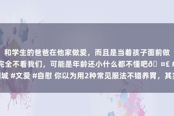 和学生的爸爸在他家做爱，而且是当着孩子面前做爱，太刺激了，孩子完全不看我们，可能是年龄还小什么都不懂吧🤣 #同城 #文爱 #自慰 你以为用2种常见服法不错养胃，其实是在伤胃，别抓迷不反了