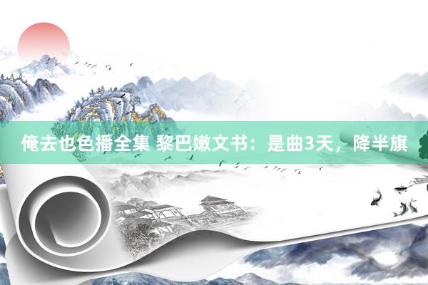 俺去也色播全集 黎巴嫩文书：是曲3天，降半旗