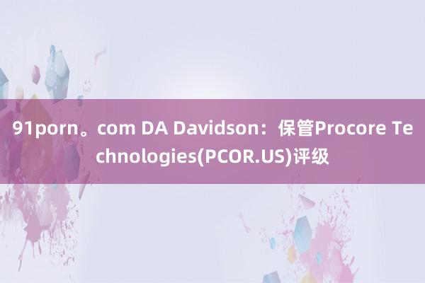 91porn。com DA Davidson：保管Procore Technologies(PCOR.US)评级