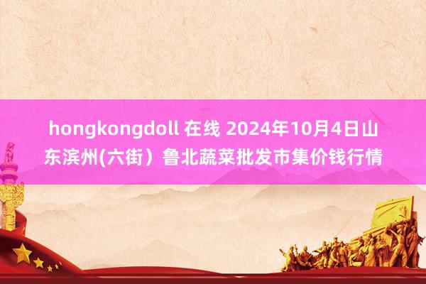 hongkongdoll 在线 2024年10月4日山东滨州(六街)鲁北蔬菜批发市集价钱行情