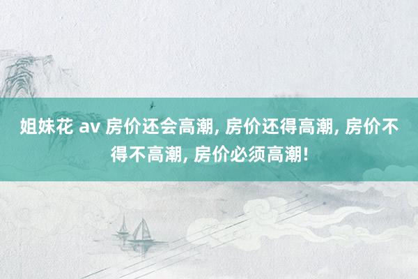 姐妹花 av 房价还会高潮， 房价还得高潮， 房价不得不高潮， 房价必须高潮!
