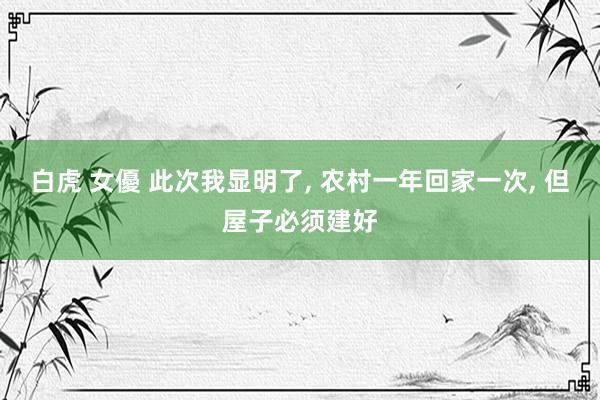 白虎 女優 此次我显明了， 农村一年回家一次， 但屋子必须建好