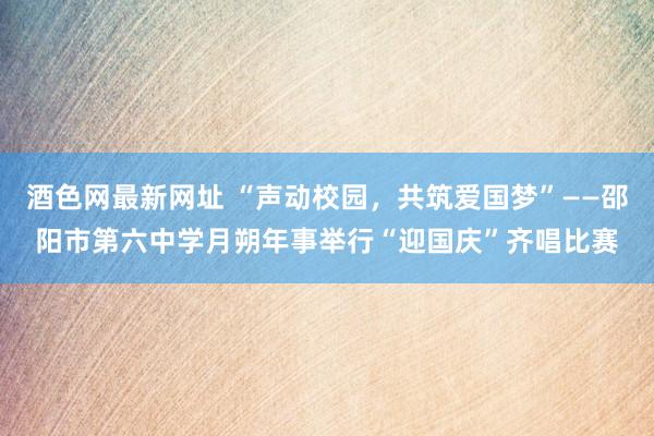 酒色网最新网址 “声动校园,共筑爱国梦”——邵阳市第六中学月朔年事举行“迎国庆”齐唱比赛