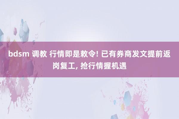 bdsm 调教 行情即是敕令! 已有券商发文提前返岗复工， 抢行情握机遇