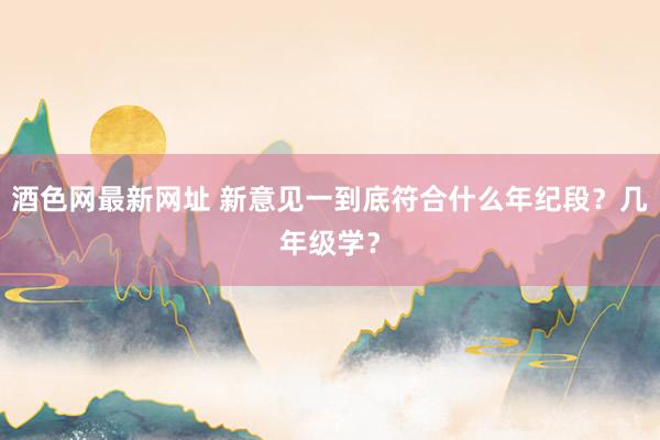 酒色网最新网址 新意见一到底符合什么年纪段?几年级学?