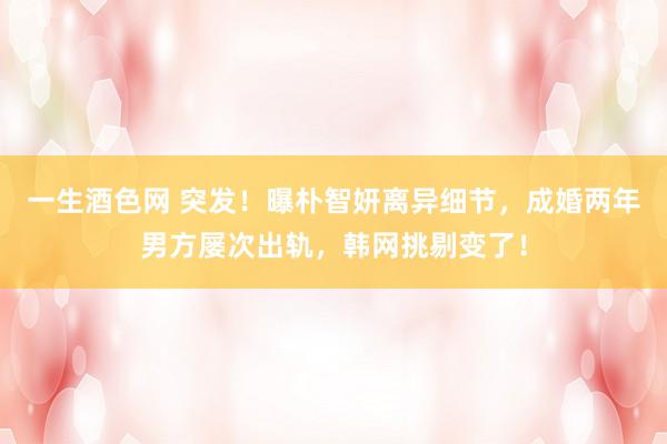 一生酒色网 突发！曝朴智妍离异细节，成婚两年男方屡次出轨，韩网挑剔变了！