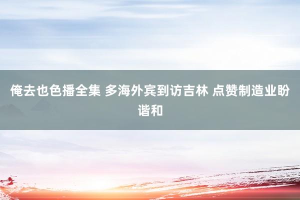 俺去也色播全集 多海外宾到访吉林 点赞制造业盼谐和