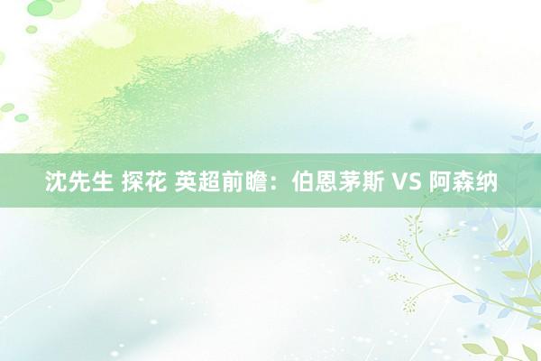 沈先生 探花 英超前瞻:伯恩茅斯 VS 阿森纳