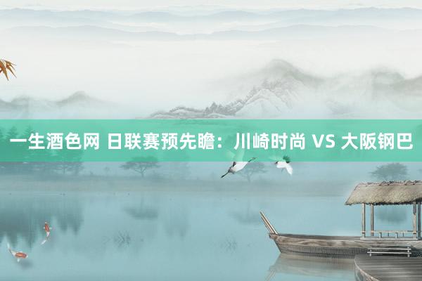 一生酒色网 日联赛预先瞻:川崎时尚 VS 大阪钢巴
