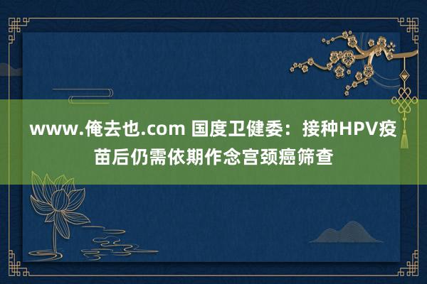 www.俺去也.com 国度卫健委：接种HPV疫苗后仍需依期作念宫颈癌筛查
