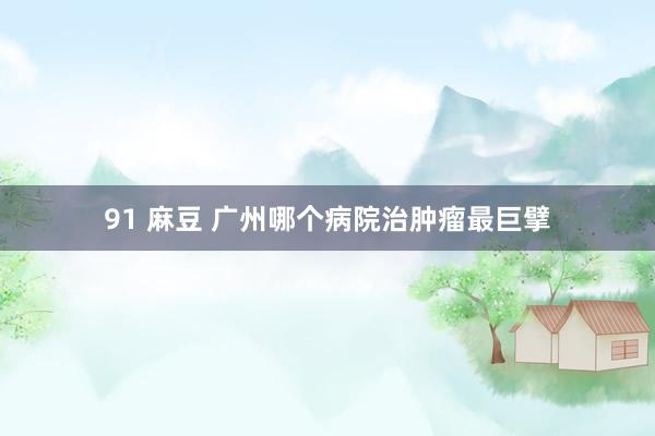 91 麻豆 广州哪个病院治肿瘤最巨擘