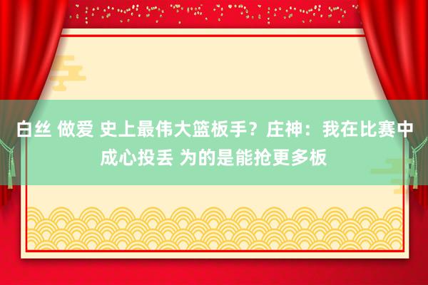 白丝 做爱 史上最伟大篮板手？庄神：我在比赛中成心投丢 为的是能抢更多板