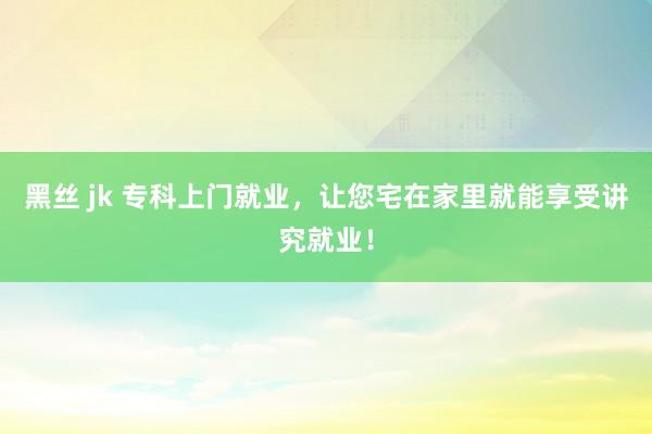 黑丝 jk 专科上门就业，让您宅在家里就能享受讲究就业！