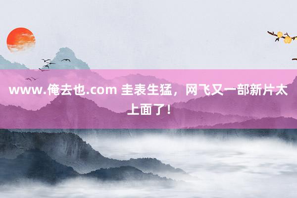 www.俺去也.com 圭表生猛，网飞又一部新片太上面了！