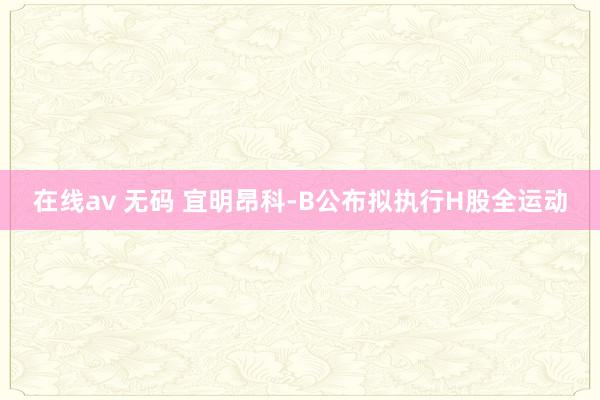 在线av 无码 宜明昂科-B公布拟执行H股全运动