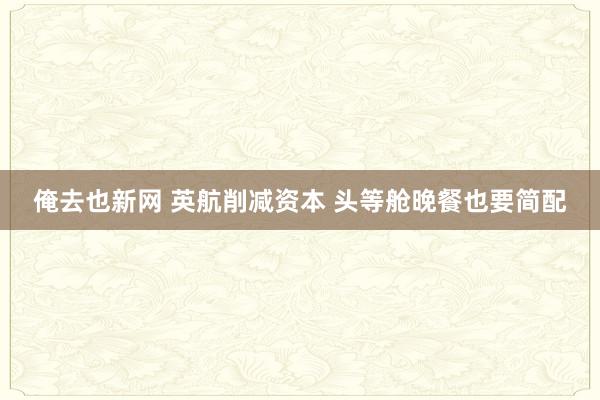 俺去也新网 英航削减资本 头等舱晚餐也要简配