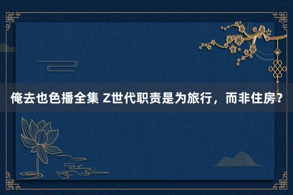 俺去也色播全集 Z世代职责是为旅行，而非住房？