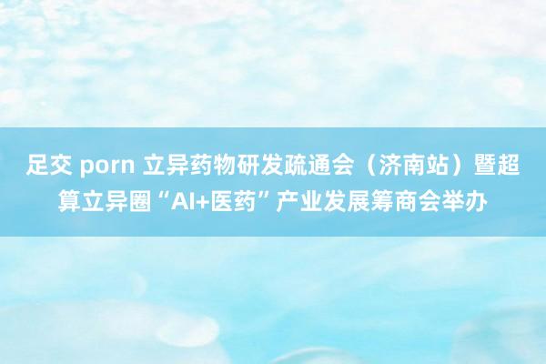 足交 porn 立异药物研发疏通会（济南站）暨超算立异圈“AI+医药”产业发展筹商会举办