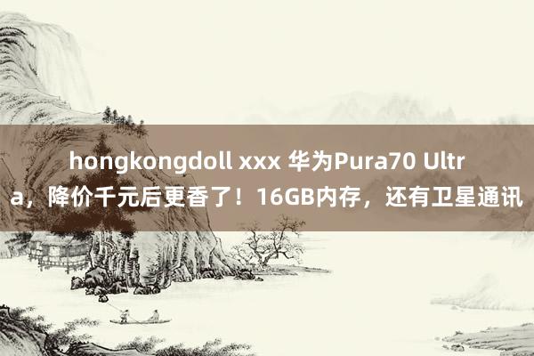 hongkongdoll xxx 华为Pura70 Ultra，降价千元后更香了！16GB内存，还有卫星通讯
