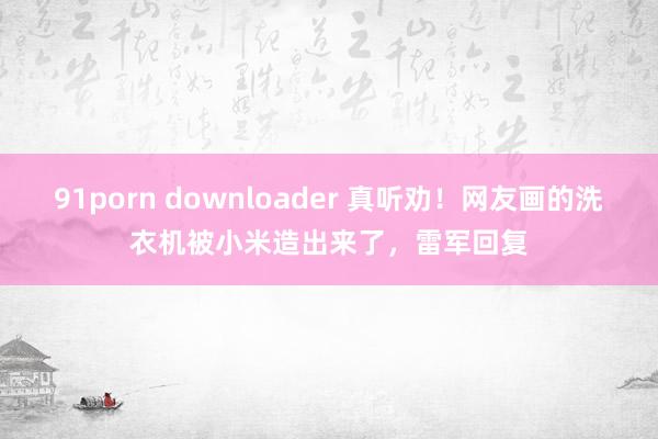 91porn downloader 真听劝！网友画的洗衣机被小米造出来了，雷军回复