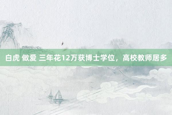 白虎 做爱 三年花12万获博士学位,高校教师居多