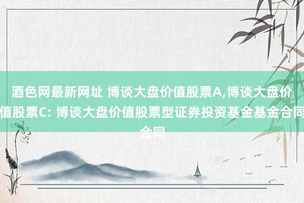 酒色网最新网址 博谈大盘价值股票A,博谈大盘价值股票C: 博谈大盘价值股票型证券投资基金基金合同