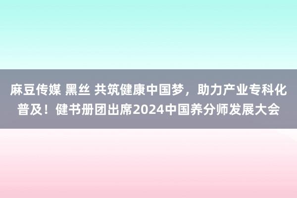 麻豆传媒 黑丝 共筑健康中国梦，助力产业专科化普及！健书册团出席2024中国养分师发展大会