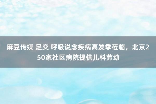麻豆传媒 足交 呼吸说念疾病高发季莅临，北京250家社区病院提供儿科劳动