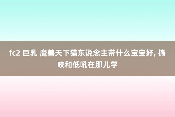 fc2 巨乳 魔兽天下猎东说念主带什么宝宝好， 撕咬和低吼在那儿学