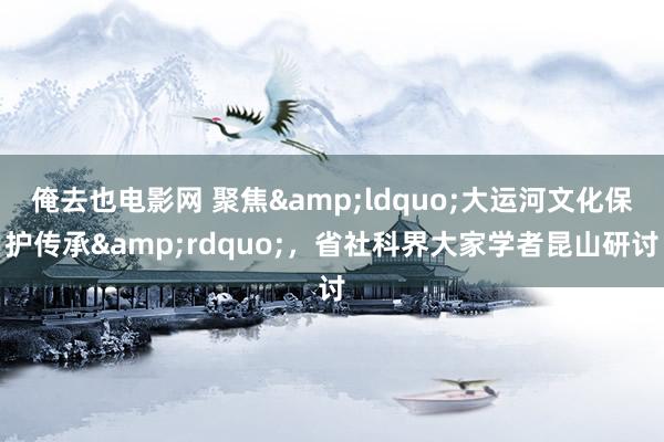 俺去也电影网 聚焦&ldquo;大运河文化保护传承&rdquo;，省社科界大家学者昆山研讨