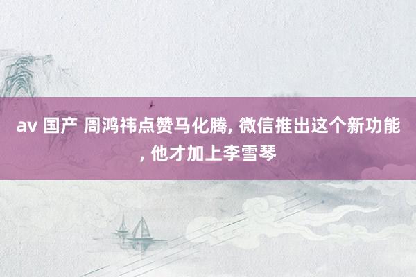 av 国产 周鸿祎点赞马化腾， 微信推出这个新功能， 他才加上李雪琴