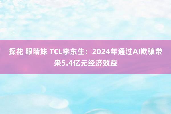 探花 眼睛妹 TCL李东生：2024年通过AI欺骗带来5.4亿元经济效益