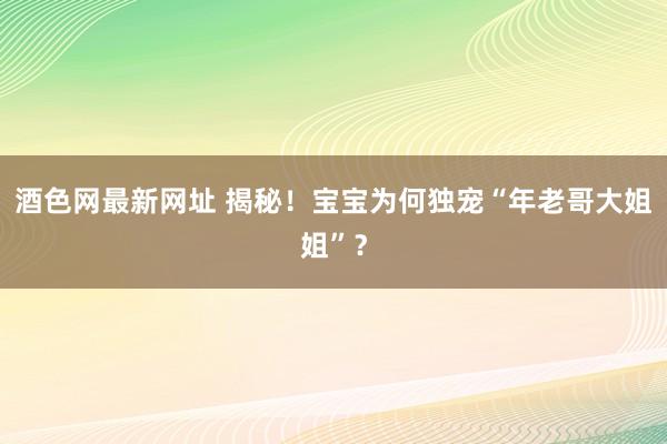 酒色网最新网址 揭秘！宝宝为何独宠“年老哥大姐姐”？