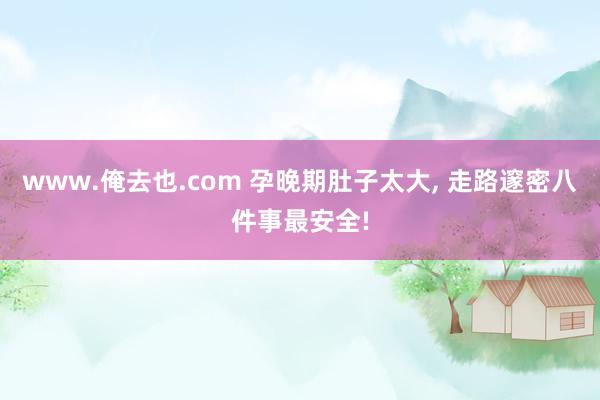 www.俺去也.com 孕晚期肚子太大， 走路邃密八件事最安全!