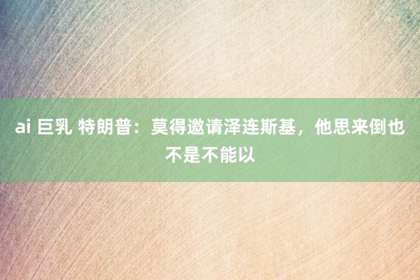 ai 巨乳 特朗普：莫得邀请泽连斯基，他思来倒也不是不能以