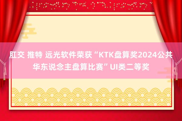 肛交 推特 远光软件荣获“KTK盘算奖2024公共华东说念主盘算比赛”UI类二等奖