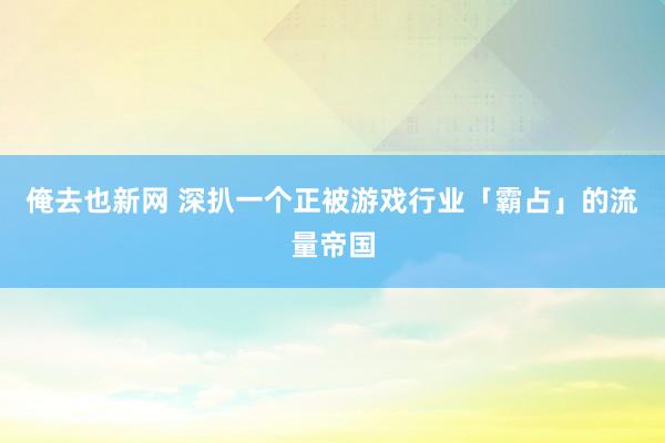俺去也新网 深扒一个正被游戏行业「霸占」的流量帝国