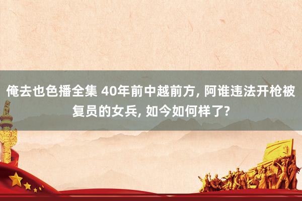 俺去也色播全集 40年前中越前方， 阿谁违法开枪被复员的女兵， 如今如何样了?