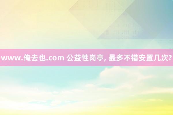 www.俺去也.com 公益性岗亭， 最多不错安置几次?