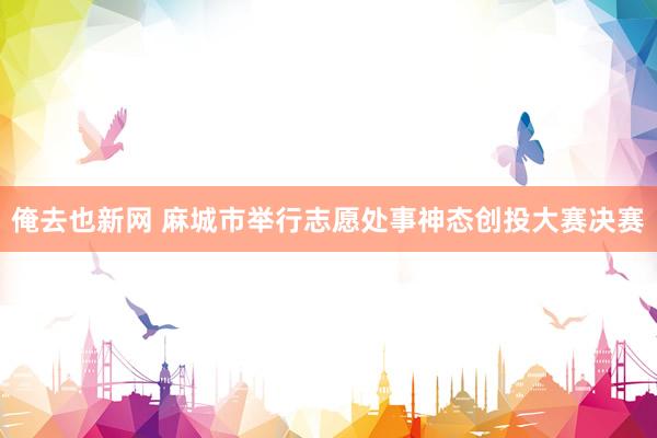 俺去也新网 麻城市举行志愿处事神态创投大赛决赛