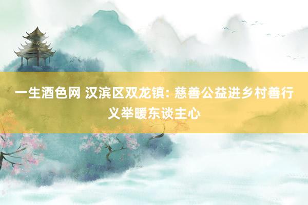一生酒色网 汉滨区双龙镇: 慈善公益进乡村善行义举暖东谈主心